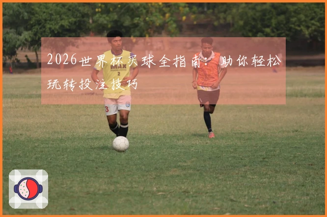 2026世界杯买球全指南:助你轻松玩转投注技巧