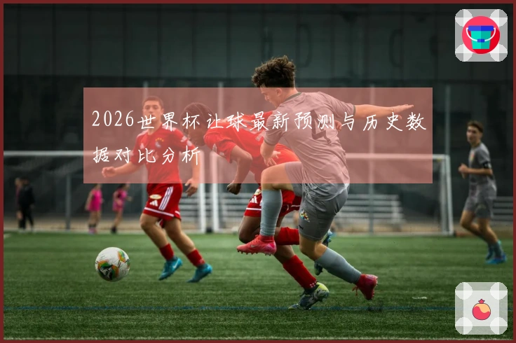 2026世界杯让球最新预测与历史数据对比分析