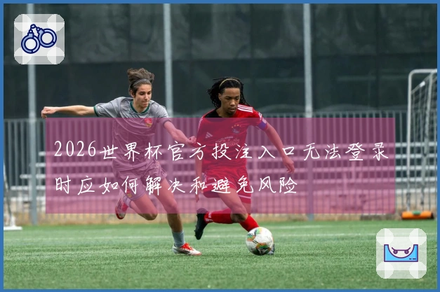 2026世界杯官方投注入口无法登录时应如何解决和避免风险