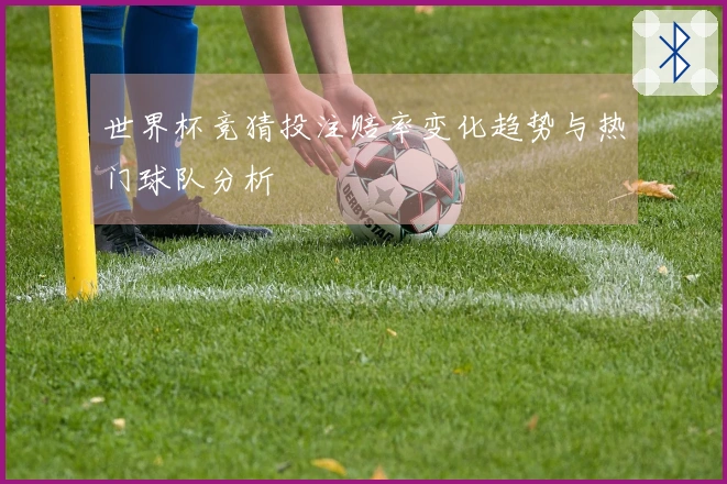 世界杯竞猜投注赔率变化趋势与热门球队分析